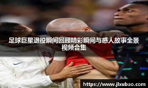 足球巨星退役瞬间回顾精彩瞬间与感人故事全景视频合集