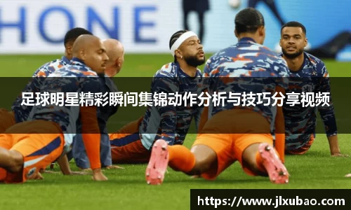 足球明星精彩瞬间集锦动作分析与技巧分享视频