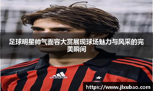 足球明星帅气面容大赏展现球场魅力与风采的完美瞬间