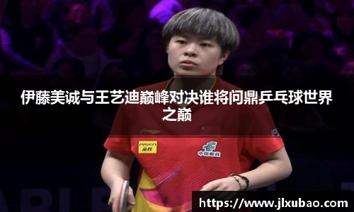 伊藤美诚与王艺迪巅峰对决谁将问鼎乒乓球世界之巅