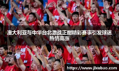 澳大利亚与中华台北激战正酣精彩赛事引发球迷热情高涨