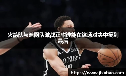 火箭队与篮网队激战正酣谁能在这场对决中笑到最后