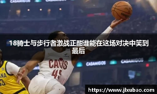 18骑士与步行者激战正酣谁能在这场对决中笑到最后