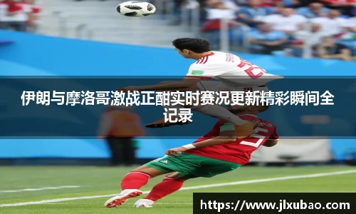 伊朗与摩洛哥激战正酣实时赛况更新精彩瞬间全记录